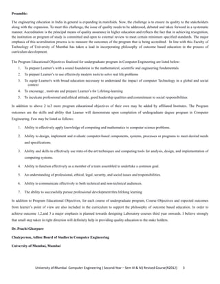 University of Mumbai  Computer Engineering ( Second Year – Sem III & IV) Revised Course(R2012)       3 
Preamble:
The engineering education in India in general is expanding in manifolds. Now, the challenge is to ensure its quality to the stakeholders
along with the expansion. To meet this challenge, the issue of quality needs to be addressed, debated and taken forward in a systematic
manner. Accreditation is the principal means of quality assurance in higher education and reflects the fact that in achieving recognition,
the institution or program of study is committed and open to external review to meet certain minimum specified standards. The major
emphasis of this accreditation process is to measure the outcomes of the program that is being accredited. In line with this Faculty of
Technology of University of Mumbai has taken a lead in incorporating philosophy of outcome based education in the process of
curriculum development.
The Program Educational Objectives finalized for undergraduate program in Computer Engineering are listed below:
1. To prepare Learner’s with a sound foundation in the mathematical, scientific and engineering fundamentals
2. To prepare Learner’s to use effectively modern tools to solve real life problems
3. To equip Learner's with broad education necessary to understand the impact of computer Technology in a global and social
context
4. To encourage , motivate and prepare Learner’s for Lifelong-learning
5. To inculcate professional and ethical attitude, good leadership qualities and commitment to social responsibilities
In addition to above 2 to3 more program educational objectives of their own may be added by affiliated Institutes. The Program
outcomes are the skills and ability that Learner will demonstrate upon completion of undergraduate degree program in Computer
Engineering. Few may be listed as follows:
1. Ability to effectively apply knowledge of computing and mathematics to computer science problems.
2. Ability to design, implement and evaluate computer-based components, systems, processes or programs to meet desired needs
and specifications.
3. Ability and skills to effectively use state-of-the-art techniques and computing tools for analysis, design, and implementation of
computing systems.
4. Ability to function effectively as a member of a team assembled to undertake a common goal.
5. An understanding of professional, ethical, legal, security, and social issues and responsibilities.
6. Ability to communicate effectively to both technical and non-technical audiences.
7. The ability to successfully pursue professional development thru lifelong learning
In addition to Program Educational Objectives, for each course of undergraduate program, Course Objectives and expected outcomes
from learner’s point of view are also included in the curriculum to support the philosophy of outcome based education. In order to
achieve outcome 1,2,and 3 a major emphasis is planned towards designing Laboratory courses third year onwards. I believe strongly
that small step taken in right direction will definitely help in providing quality education to the stake holders.
Dr. Prachi Gharpure
Chairperson, Adhoc Board of Studies in Computer Engineering
University of Mumbai, Mumbai
 