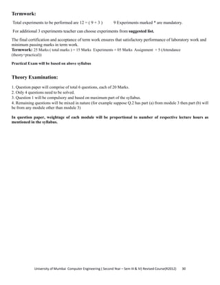 University of Mumbai  Computer Engineering ( Second Year – Sem III & IV) Revised Course(R2012)       30 
Termwork:
Total experiments to be performed are 12 = ( 9 + 3 ) 9 Experiments marked * are mandatory.
For additional 3 experiments teacher can choose experiments from suggested list.
The final certification and acceptance of term work ensures that satisfactory performance of laboratory work and
minimum passing marks in term work.
Termwork: 25 Marks ( total marks ) = 15 Marks Experiments + 05 Marks Assignment + 5 (Attendance
(theory+practical))
Practical Exam will be based on above syllabus
Theory Examination:
1. Question paper will comprise of total 6 questions, each of 20 Marks.
2. Only 4 questions need to be solved.
3. Question 1 will be compulsory and based on maximum part of the syllabus.
4. Remaining questions will be mixed in nature (for example suppose Q.2 has part (a) from module 3 then part (b) will
be from any module other than module 3)
In question paper, weightage of each module will be proportional to number of respective lecture hours as
mentioned in the syllabus.
 