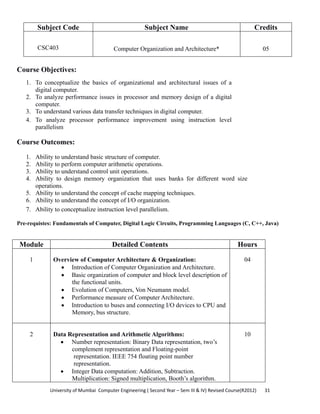 University of Mumbai  Computer Engineering ( Second Year – Sem III & IV) Revised Course(R2012)       31 
Subject Code Subject Name Credits
CSC403 Computer Organization and Architecture* 05
Course Objectives:
1. To conceptualize the basics of organizational and architectural issues of a
digital computer.
2. To analyze performance issues in processor and memory design of a digital
computer.
3. To understand various data transfer techniques in digital computer.
4. To analyze processor performance improvement using instruction level
parallelism
 
Course Outcomes:
1. Ability to understand basic structure of computer.
2. Ability to perform computer arithmetic operations.
3. Ability to understand control unit operations.
4. Ability to design memory organization that uses banks for different word size
operations.
5. Ability to understand the concept of cache mapping techniques.
6. Ability to understand the concept of I/O organization.
7. Ability to conceptualize instruction level parallelism.
 
Pre-requistes: Fundamentals of Computer, Digital Logic Circuits, Programming Languages (C, C++, Java)
Module Detailed Contents Hours
1 Overview of Computer Architecture & Organization:
• Introduction of Computer Organization and Architecture.
• Basic organization of computer and block level description of
the functional units.
• Evolution of Computers, Von Neumann model.
• Performance measure of Computer Architecture.
• Introduction to buses and connecting I/O devices to CPU and
Memory, bus structure.
04
2 Data Representation and Arithmetic Algorithms:
• Number representation: Binary Data representation, two’s
complement representation and Floating-point
representation. IEEE 754 floating point number
representation.
• Integer Data computation: Addition, Subtraction.
Multiplication: Signed multiplication, Booth’s algorithm.
10
 