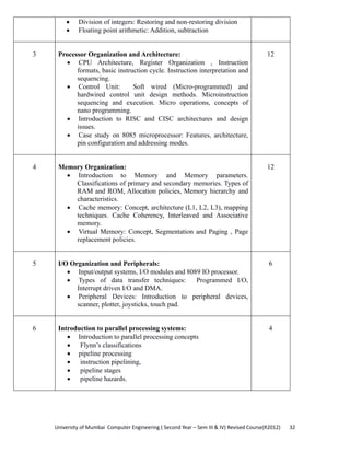University of Mumbai  Computer Engineering ( Second Year – Sem III & IV) Revised Course(R2012)       32 
• Division of integers: Restoring and non-restoring division
• Floating point arithmetic: Addition, subtraction
3 Processor Organization and Architecture:
• CPU Architecture, Register Organization , Instruction
formats, basic instruction cycle. Instruction interpretation and
sequencing.
• Control Unit: Soft wired (Micro-programmed) and
hardwired control unit design methods. Microinstruction
sequencing and execution. Micro operations, concepts of
nano programming.
• Introduction to RISC and CISC architectures and design
issues.
• Case study on 8085 microprocessor: Features, architecture,
pin configuration and addressing modes.
12
4 Memory Organization:
• Introduction to Memory and Memory parameters.
Classifications of primary and secondary memories. Types of
RAM and ROM, Allocation policies, Memory hierarchy and
characteristics.
• Cache memory: Concept, architecture (L1, L2, L3), mapping
techniques. Cache Coherency, Interleaved and Associative
memory.
• Virtual Memory: Concept, Segmentation and Paging , Page
replacement policies.
12
5 I/O Organization and Peripherals:
• Input/output systems, I/O modules and 8089 IO processor.
• Types of data transfer techniques: Programmed I/O,
Interrupt driven I/O and DMA.
• Peripheral Devices: Introduction to peripheral devices,
scanner, plotter, joysticks, touch pad.
6
6 Introduction to parallel processing systems:
• Introduction to parallel processing concepts
• Flynn’s classifications
• pipeline processing
• instruction pipelining,
• pipeline stages
• pipeline hazards.
4
 
 