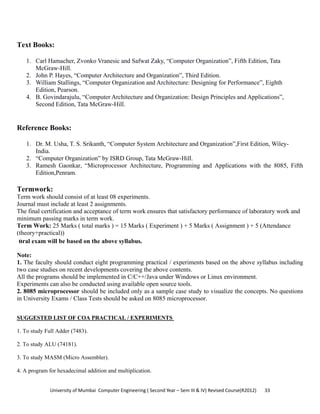 University of Mumbai  Computer Engineering ( Second Year – Sem III & IV) Revised Course(R2012)       33 
Text Books:
1. Carl Hamacher, Zvonko Vranesic and Safwat Zaky, “Computer Organization”, Fifth Edition, Tata
McGraw-Hill.
2. John P. Hayes, “Computer Architecture and Organization”, Third Edition.
3. William Stallings, “Computer Organization and Architecture: Designing for Performance”, Eighth
Edition, Pearson.
4. B. Govindarajulu, “Computer Architecture and Organization: Design Principles and Applications”,
Second Edition, Tata McGraw-Hill.
Reference Books:
1. Dr. M. Usha, T. S. Srikanth, “Computer System Architecture and Organization”,First Edition, Wiley-
India.
2. “Computer Organization” by ISRD Group, Tata McGraw-Hill.
3. Ramesh Gaonkar, “Microprocessor Architecture, Programming and Applications with the 8085, Fifth
Edition,Penram.
Termwork:
Term work should consist of at least 08 experiments.
Journal must include at least 2 assignments.
The final certification and acceptance of term work ensures that satisfactory performance of laboratory work and
minimum passing marks in term work.
Term Work: 25 Marks ( total marks ) = 15 Marks ( Experiment ) + 5 Marks ( Assignment ) + 5 (Attendance
(theory+practical))
oral exam will be based on the above syllabus.
Note:
1. The faculty should conduct eight programming practical / experiments based on the above syllabus including
two case studies on recent developments covering the above contents.
All the programs should be implemented in C/C++/Java under Windows or Linux environment.
Experiments can also be conducted using available open source tools.
2. 8085 microprocessor should be included only as a sample case study to visualize the concepts. No questions
in University Exams / Class Tests should be asked on 8085 microprocessor.
SUGGESTED LIST OF COA PRACTICAL / EXPERIMENTS
1. To study Full Adder (7483).
2. To study ALU (74181).
3. To study MASM (Micro Assembler).
4. A program for hexadecimal addition and multiplication.
 