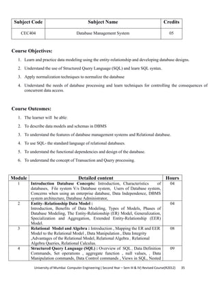 University of Mumbai  Computer Engineering ( Second Year – Sem III & IV) Revised Course(R2012)       35 
Subject Code Subject Name Credits
CEC404 Database Management System 05
 
Course Objectives:
1. Learn and practice data modeling using the entity-relationship and developing database designs.
2. Understand the use of Structured Query Language (SQL) and learn SQL syntax.
3. Apply normalization techniques to normalize the database
4. Understand the needs of database processing and learn techniques for controlling the consequences of
concurrent data access.
Course Outcomes:
1. The learner will be able:
2. To describe data models and schemas in DBMS
3. To understand the features of database management systems and Relational database.
4. To use SQL- the standard language of relational databases.
5. To understand the functional dependencies and design of the database.
6. To understand the concept of Transaction and Query processing.
Module Detailed content Hours
1 Introduction Database Concepts: Introduction, Characteristics of
databases, File system V/s Database system, Users of Database system,
Concerns when using an enterprise database, Data Independence, DBMS
system architecture, Database Administrator,
04
2 Entity–Relationship Data Model :
Introduction, Benefits of Data Modeling, Types of Models, Phases of
Database Modeling, The Entity-Relationship (ER) Model, Generalization,
Specialization and Aggregation, Extended Entity-Relationship (EER)
Model.
04
3 Relational Model and Algebra : Introduction , Mapping the ER and EER
Model to the Relational Model , Data Manipulation , Data Integrity
,Advantages of the Relational Model, Relational Algebra , Relational
Algebra Queries, Relational Calculus.
08
4 Structured Query Language (SQL) : Overview of SQL , Data Definition
Commands, Set operations , aggregate function , null values, , Data
Manipulation commands, Data Control commands , Views in SQL, Nested
09
 