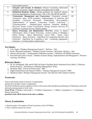 University of Mumbai  Computer Engineering ( Second Year – Sem III & IV) Revised Course(R2012)       36 
and complex queries .
5 Integrity and Security in Database: Domain Constraints, Referential
integrity, Assertions, Trigger, Security, and authorization in SQL
04
6 Relational–Database Design : Design guidelines for relational schema,
Function dependencies, Normal Forms- 1NF, 2 NF, 3NF, BCNF and 4NF
06
7 Transactions Management and Concurrency: Transaction concept,
Transaction states, ACID properties, Implementation of atomicity and
durability, Concurrent Executions, Serializability, Recoverability,
Implementation of isolation, Concurrency Control: Lock-based ,
Timestamp-based , Validation-based protocols, Deadlock handling,
Recovery System: Failure Classification, Storage structure, Recovery &
atomicity, Log based recovery, Shadow paging.
08
8 Query Processing and Optimization: Overview ,Issues in Query
Optimization ,Steps in Query Processing , System Catalog or Metadata,
Query Parsing , Query Optimization, Access Paths , Query Code
Generation , Query Execution , Algorithms for Computing Selection and
Projection , Algorithms for Computing a Join , Computing Aggregation
Functions , Cost Based Query Optimization .
05
 
Text Books:
1. G. K. Gupta :”Database Management Systems”, McGraw – Hill.
2. Korth, Slberchatz,Sudarshan, :”Database System Concepts”, 6th Edition, McGraw – Hill
3. Elmasri and Navathe, “ Fundamentals of Database Systems”, 5thEdition, PEARSON Education.
4. Peter Rob and Carlos Coronel, “ Database Systems Design, Implementation and Management”, Thomson
Learning, 5th Edition.
Reference Books :
1. Dr. P.S. Deshpande, SQL and PL/SQL for Oracle 10g,Black Book, Dreamtech Press Mark L. Gillenson,
Paulraj Ponniah, “ Introduction to Database Management”,Wiley
2. Sharaman Shah ,”Oracle for Professional”, SPD.
3. Raghu Ramkrishnan and Johannes Gehrke, “ Database Management Systems”,TMH
4. Debabrata Sahoo “Database Management Systems” Tata McGraw Hill, Schaum’s Outline
Termwork:
Term work should consist of at least 12 experiments.
Journal must include at least 2 assignments.
The final certification and acceptance of term work ensures that satisfactory performance of laboratory work and
minimum passing marks in term work.
Term Work: 25 Marks ( total marks ) = 15 Marks ( Experiment ) + 5 Marks ( Assignment ) + 5 (Attendance
(theory+practical))
practical exam will be based on the above syllabus.
Theory Examination:
1. Question paper will comprise of total 6 questions, each of 20 Marks.
2. Only 4 questions need to be solved.
 