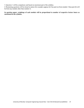 University of Mumbai  Computer Engineering ( Second Year – Sem III & IV) Revised Course(R2012)       37 
3. Question 1 will be compulsory and based on maximum part of the syllabus.
4. Remaining questions will be mixed in nature (for example suppose Q.2 has part (a) from module 3 then part (b) will
be from any module other than module 3)
In question paper, weightage of each module will be proportional to number of respective lecture hours as
mentioned in the syllabus.
 