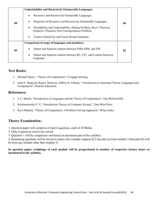 University of Mumbai  Computer Engineering ( Second Year – Sem III & IV) Revised Course(R2012)       40 
08
Undecidability and Recursively Enumerable Languages:
• Recursive and Recursively Enumerable Languages.
• Properties of Recursive and Recursively Enumerable Languages.
• Decidability and Undecidability, Halting Problem, Rice’s Theorem,
Grebach’s Theorem, Post Correspondence Problem,
• Context Sensitivity and Linear Bound Automata.
06
09
Comparison of scope of languages and machines:
• Subset and Superset relation between FSM, PSM and TM.
• Subset and Superset relation between RL, CFL and Context Sensitive
Language.
02
 
Text Books:
1. Michael Sipser, “ Theory of Computation”, Cengage learning.
2. John E. Hopcroft, Rajeev Motwani, Jeffery D. Ullman, “ Introduction to Automata Theory, Languages and
Computation”, Pearson Education
References:
1. J. C. Martin, “Introduction to Languages and the Theory of Computation”, Tata McGrawHill.
2. Krishnamurthy E. V., “Introductory Theory of Computer Science”, East-West Press.
3. Kavi Mahesh, “Theory of Computation: A Problem Solving Approach“, Wiley-India.
Theory Examination:
1. Question paper will comprise of total 6 questions, each of 20 Marks.
2. Only 4 questions need to be solved.
3. Question 1 will be compulsory and based on maximum part of the syllabus.
4. Remaining questions will be mixed in nature (for example suppose Q.2 has part (a) from module 3 then part (b) will
be from any module other than module 3)
In question paper, weightage of each module will be proportional to number of respective lecture hours as
mentioned in the syllabus.
 