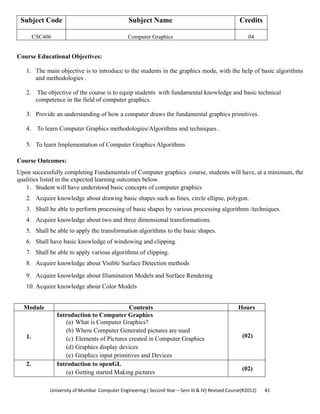 University of Mumbai  Computer Engineering ( Second Year – Sem III & IV) Revised Course(R2012)       41 
Subject Code Subject Name Credits
CSC406 Computer Graphics 04
 
Course Educational Objectives:
1. The main objective is to introduce to the students in the graphics mode, with the help of basic algorithms
and methodologies .
2. The objective of the course is to equip students with fundamental knowledge and basic technical
competence in the field of computer graphics.
3. Provide an understanding of how a computer draws the fundamental graphics primitives.
4. To learn Computer Graphics methodologies/Algorithms and techniques .
5. To learn Implementation of Computer Graphics Algorithms
Course Outcomes:
Upon successfully completing Fundamentals of Computer graphics course, students will have, at a minimum, the
qualities listed in the expected learning outcomes below.
1. Student will have understood basic concepts of computer graphics
2. Acquire knowledge about drawing basic shapes such as lines, circle ellipse, polygon.
3. Shall be able to perform processing of basic shapes by various processing algorithms /techniques.
4. Acquire knowledge about two and three dimensional transformations.
5. Shall be able to apply the transformation algorithms to the basic shapes.
6. Shall have basic knowledge of windowing and clipping.
7. Shall be able to apply various algorithms of clipping.
8. Acquire knowledge about Visible Surface Detection methods
9. Acquire knowledge about Illumination Models and Surface Rendering
10. Acquire knowledge about Color Models
Module Contents Hours
1.
Introduction to Computer Graphics
(a) What is Computer Graphics?
(b) Where Computer Generated pictures are used
(c) Elements of Pictures created in Computer Graphics
(d) Graphics display devices
(e) Graphics input primitives and Devices
(02)
2. Introduction to openGL
(a) Getting started Making pictures
(02)
 