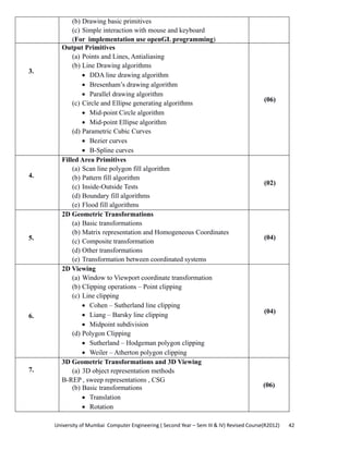University of Mumbai  Computer Engineering ( Second Year – Sem III & IV) Revised Course(R2012)       42 
(b) Drawing basic primitives
(c) Simple interaction with mouse and keyboard
(For implementation use openGL programming)
3.
Output Primitives
(a) Points and Lines, Antialiasing
(b) Line Drawing algorithms
• DDA line drawing algorithm
• Bresenham’s drawing algorithm
• Parallel drawing algorithm
(c) Circle and Ellipse generating algorithms
• Mid-point Circle algorithm
• Mid-point Ellipse algorithm
(d) Parametric Cubic Curves
• Bezier curves
• B-Spline curves
(06)
4.
Filled Area Primitives
(a) Scan line polygon fill algorithm
(b) Pattern fill algorithm
(c) Inside-Outside Tests
(d) Boundary fill algorithms
(e) Flood fill algorithms
(02)
5.
2D Geometric Transformations
(a) Basic transformations
(b) Matrix representation and Homogeneous Coordinates
(c) Composite transformation
(d) Other transformations
(e) Transformation between coordinated systems
(04)
6.
2D Viewing
(a) Window to Viewport coordinate transformation
(b) Clipping operations – Point clipping
(c) Line clipping
• Cohen – Sutherland line clipping
• Liang – Barsky line clipping
• Midpoint subdivision
(d) Polygon Clipping
• Sutherland – Hodgeman polygon clipping
• Weiler – Atherton polygon clipping
(04)
7.
3D Geometric Transformations and 3D Viewing
(a) 3D object representation methods
B-REP , sweep representations , CSG
(b) Basic transformations
• Translation
• Rotation
(06)
 