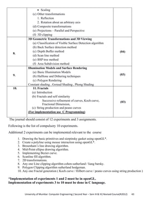 University of Mumbai  Computer Engineering ( Second Year – Sem III & IV) Revised Course(R2012)       43 
• Scaling
(c) Other transformations
1. Reflection
2. Rotation about an arbitrary axis
(d) Composite transformations
(e) Projections – Parallel and Perspective
(f) 3D clipping
8.
3D Geometric Transformations and 3D Viewing
(a) Classification of Visible Surface Detection algorithm
(b) Back Surface detection method
(c) Depth Buffer method
(d) Scan line method
(e) BSP tree method
(f) Area Subdivision method
(04)
9.
Illumination Models and Surface Rendering
(a) Basic Illumination Models
(b) Halftone and Dithering techniques
(c) Polygon Rendering
Constant shading , Goraud Shading , Phong Shading
(03)
10. 11. Fractals
(a) Introduction
(b) Fractals and self similarity
Successive refinement of curves, Koch curve,
Fractional Dimension,
(c) String production and peano curves
(For implementation use C Programming)
(03)
The journal should consist of 12 experiments and 3 assignments.
Following is the list of compulsory 10 experiments.
Additional 2 experiments can be implemented relevant to the course
1. Drawing the basic primitives and sierpinsky gasket using openGL*.
2. Create a polyline using mouse interaction using openGL*.
3. Bresenham’s line drawing algorithm.
4. Mid-Point ellipse drawing algorithm.
5. Implementing Bezier curve.
6. Scanline fill algorithm.
7. 2D transformations.
8. Any one Line clipping algorithm cohen-sutherland / liang barsky.
9. Polygon Clipping algorithm sutherland hodgeman.
10. Any one Fractal generation ( Koch curve / Hilbert curve / peano curves using string production )
*Implementation of experiments 1 and 2 must be in openGL.
Implementation of experiments 3 to 10 must be done in C language.
 