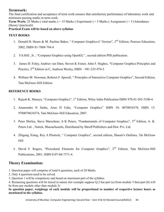 University of Mumbai  Computer Engineering ( Second Year – Sem III & IV) Revised Course(R2012)       44 
Termwork:
The final certification and acceptance of term work ensures that satisfactory performance of laboratory work and
minimum passing marks in term work.
Term Work: 25 Marks ( total marks ) = 15 Marks ( Experiment ) + 5 Marks ( Assignment ) + 5 (Attendance
(theory+practical))
Practical Exam will be based on above syllabus
TEXT BOOKS
1. Donald D. Hearn & M. Pauline Baker, “ Computer Graphics-C Version”, 2nd
Edition, Pearson Education,
2002, ISBN 81-7808-794-4
2. F.S.Hill , Jr. , “Computer Graphics using OpenGL” , second edition PHI publication.
3. James D. Foley, Andries van Dam, Steven K Feiner, John F. Hughes, “Computer Graphics Principles and
Practice, 2nd
Edition in C, Audison Wesley, ISBN – 981-235-974-5
4. William M. Newman, Roberet F. Sproull, “ Principles of Interactive Computer Graphics”, Second Edition,
Tata McGraw-Hill Edition
REFERENCE BOOKS
1. Rajesh K. Maurya, “Computer Graphics”, 1st
Edition, Wiley India Publication ISBN 978-81-265-3100-4.
2. Amarendra N Sinha, Arun D Udai, “Computer Graphics” ISBN 10: 0070034378, ISBN 13:
9780070634374, Tata McGraw-Hill Education, 2007.
3. Peter Shirley, Steve Marschner, A K Peters, “Fundamentals of Computer Graphics”, 3rd
Edition, A. K.
Peters Ltd. , Natick, Massachusetts, Distributed by Shroff Publishers and Dist. Pvt. Ltd.
4. Zhigang Xiang, Roy A Plastock, “ Computer Graphics”, second edition, Shaum’s Outlines, Tat McGraw
Hill
5 . David F. Rogers, “Procedural Elements for Computer Graphics”, 2nd
Edition, Tata McGraw-Hill
Publications, 2001, ISBN 0-07-04-7371-4. 
Theory Examination:
1. Question paper will comprise of total 6 questions, each of 20 Marks.
2. Only 4 questions need to be solved.
3. Question 1 will be compulsory and based on maximum part of the syllabus.
4. Remaining questions will be mixed in nature (for example suppose Q.2 has part (a) from module 3 then part (b) will
be from any module other than module 3)
In question paper, weightage of each module will be proportional to number of respective lecture hours as
mentioned in the syllabus.
 