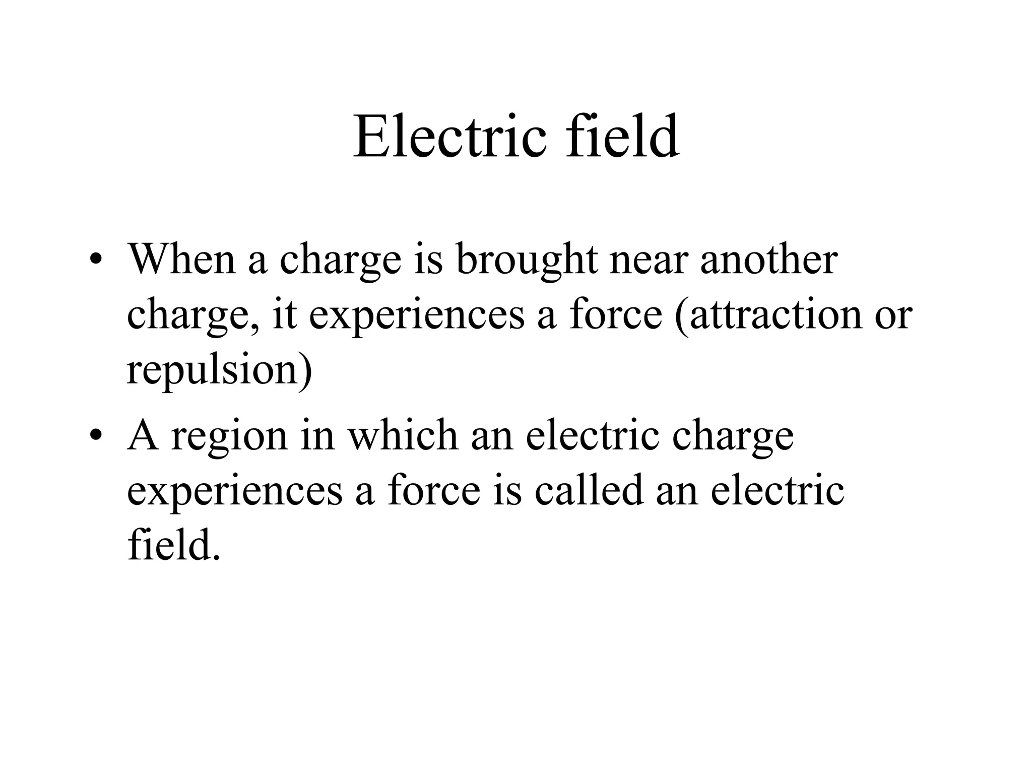 Electric field
• When a charge is brought near another
charge, it experiences a force (attraction or
repulsion)
• A region in which an electric charge
experiences a force is called an electric
field.
 