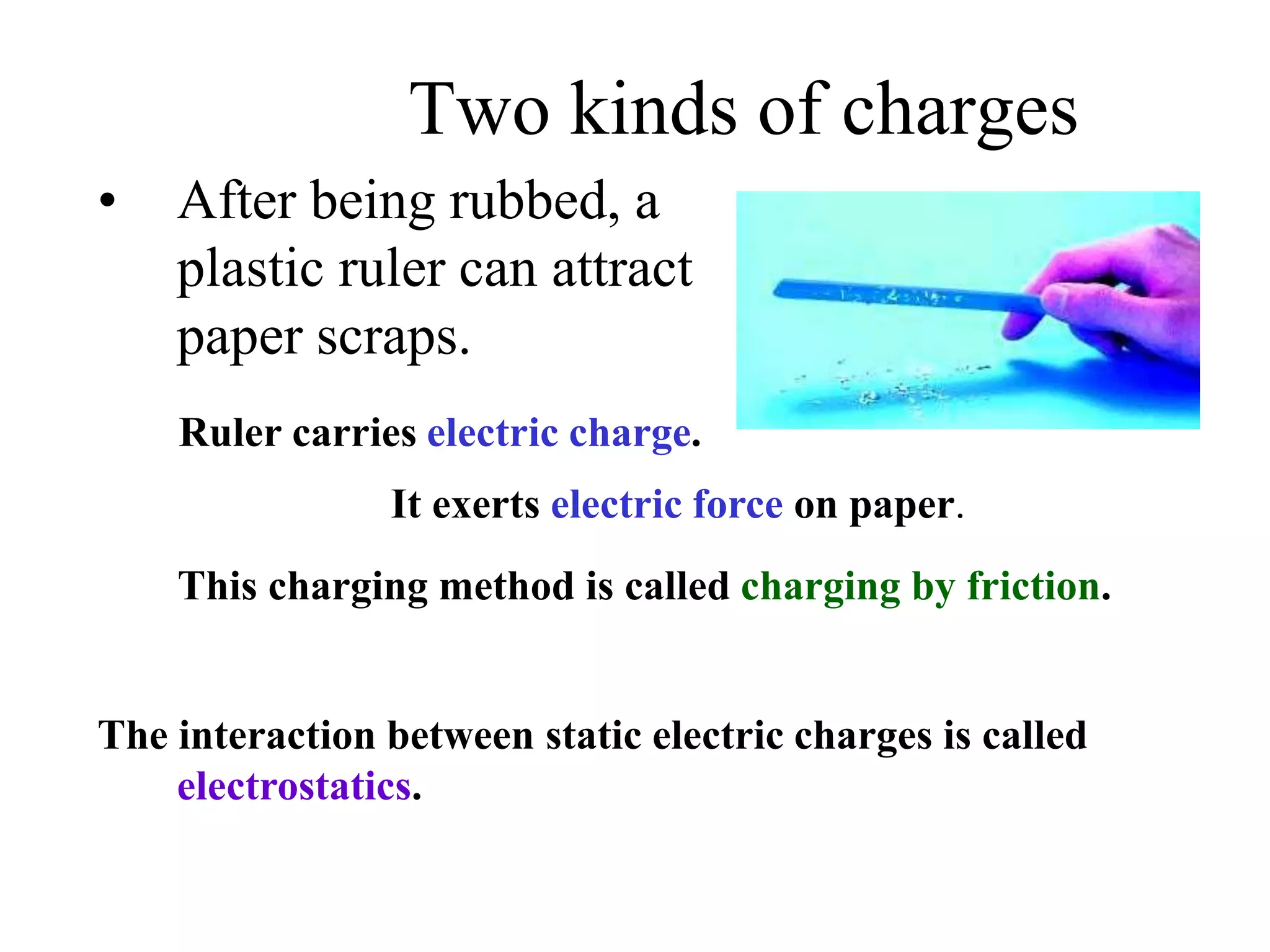 Two kinds of charges
• After being rubbed, a
plastic ruler can attract
paper scraps.
Ruler carries electric charge.
It exerts electric force on paper.
The interaction between static electric charges is called
electrostatics.
This charging method is called charging by friction.
 
