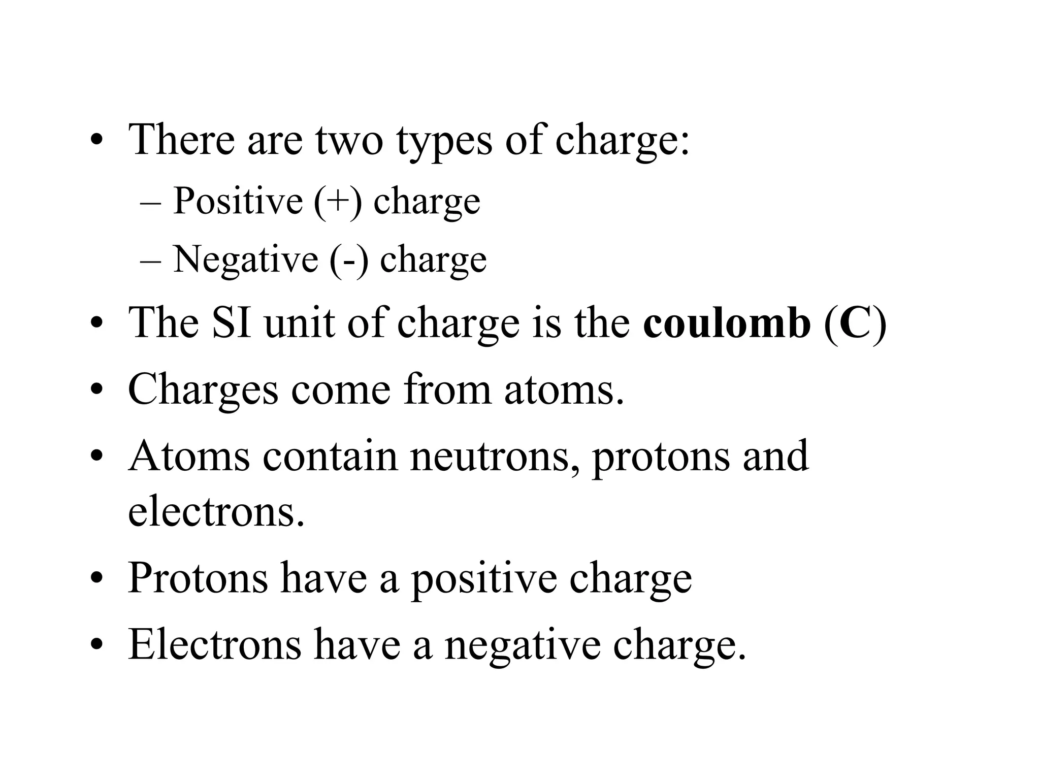 • There are two types of charge:
– Positive (+) charge
– Negative (-) charge
• The SI unit of charge is the coulomb (C)
• Charges come from atoms.
• Atoms contain neutrons, protons and
electrons.
• Protons have a positive charge
• Electrons have a negative charge.
 