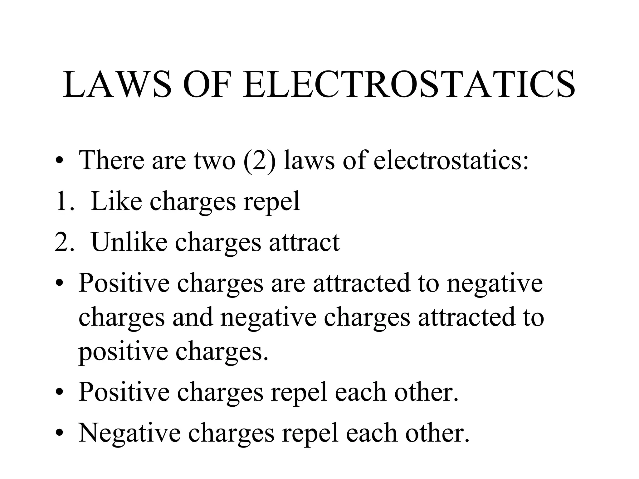 LAWS OF ELECTROSTATICS
• There are two (2) laws of electrostatics:
1. Like charges repel
2. Unlike charges attract
• Positive charges are attracted to negative
charges and negative charges attracted to
positive charges.
• Positive charges repel each other.
• Negative charges repel each other.
 