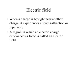 Electric field
• When a charge is brought near another
charge, it experiences a force (attraction or
repulsion)
• A region in which an electric charge
experiences a force is called an electric
field.
 