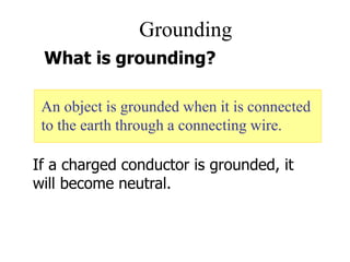 Grounding
An object is grounded when it is connected
to the earth through a connecting wire.
What is grounding?
If a charged conductor is grounded, it
will become neutral.
 