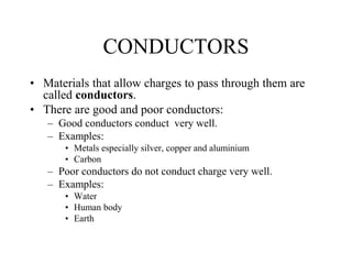 CONDUCTORS
• Materials that allow charges to pass through them are
called conductors.
• There are good and poor conductors:
– Good conductors conduct very well.
– Examples:
• Metals especially silver, copper and aluminium
• Carbon
– Poor conductors do not conduct charge very well.
– Examples:
• Water
• Human body
• Earth
 