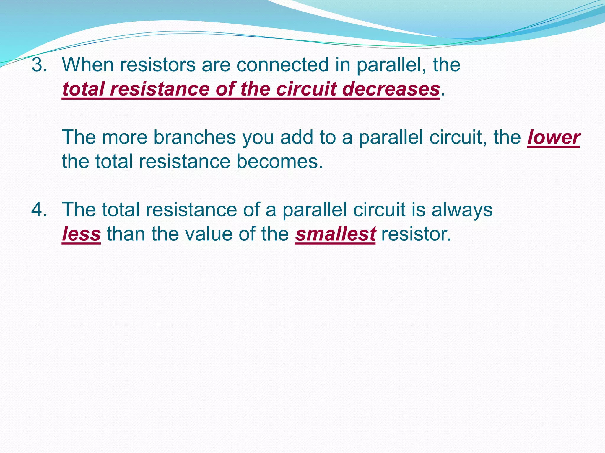 3. When resistors are connected in parallel, the
total resistance of the circuit decreases.
The more branches you add to a parallel circuit, the lower
the total resistance becomes.
4. The total resistance of a parallel circuit is always
less than the value of the smallest resistor.
 