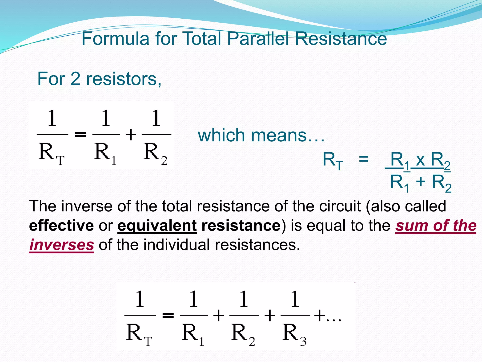 Formula for Total Parallel Resistance
The inverse of the total resistance of the circuit (also called
effective or equivalent resistance) is equal to the sum of the
inverses of the individual resistances.
For 2 resistors,
RT = R1 x R2
R1 + R2
which means…
 