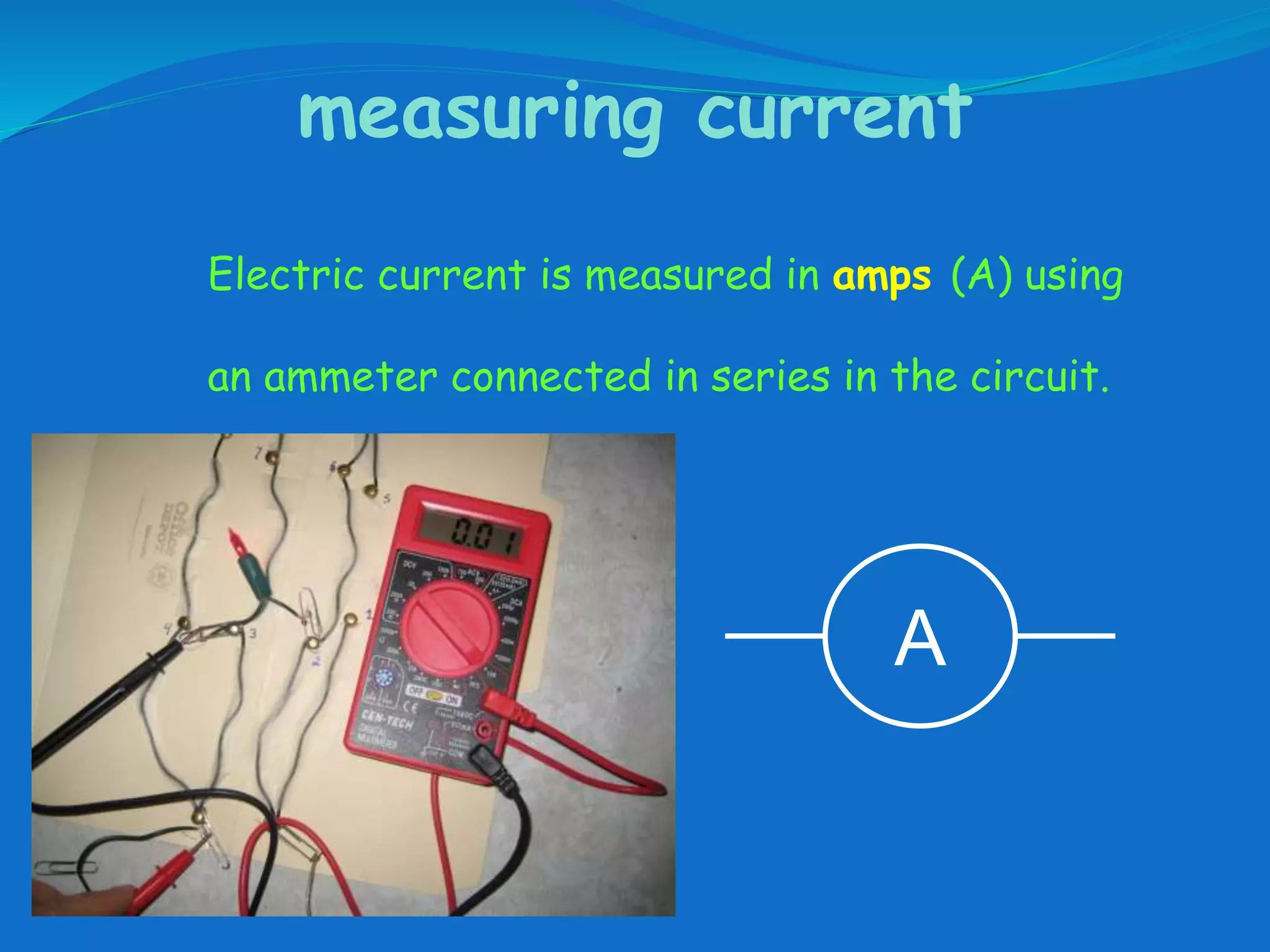 measuring current
Electric current is measured in amps (A) using
an ammeter connected in series in the circuit.
A
 