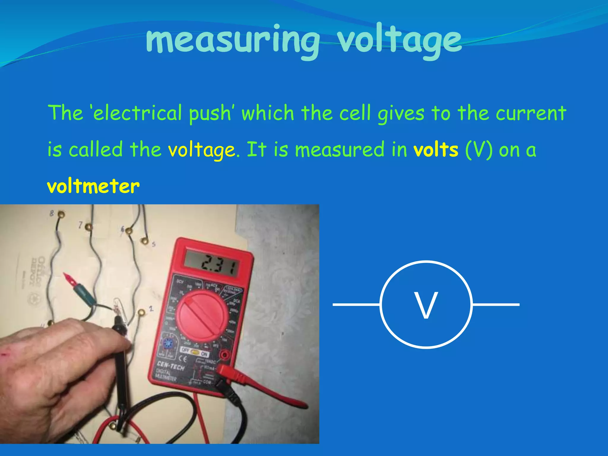 measuring voltage
The ‘electrical push’ which the cell gives to the current
is called the voltage. It is measured in volts (V) on a
voltmeter
V
 