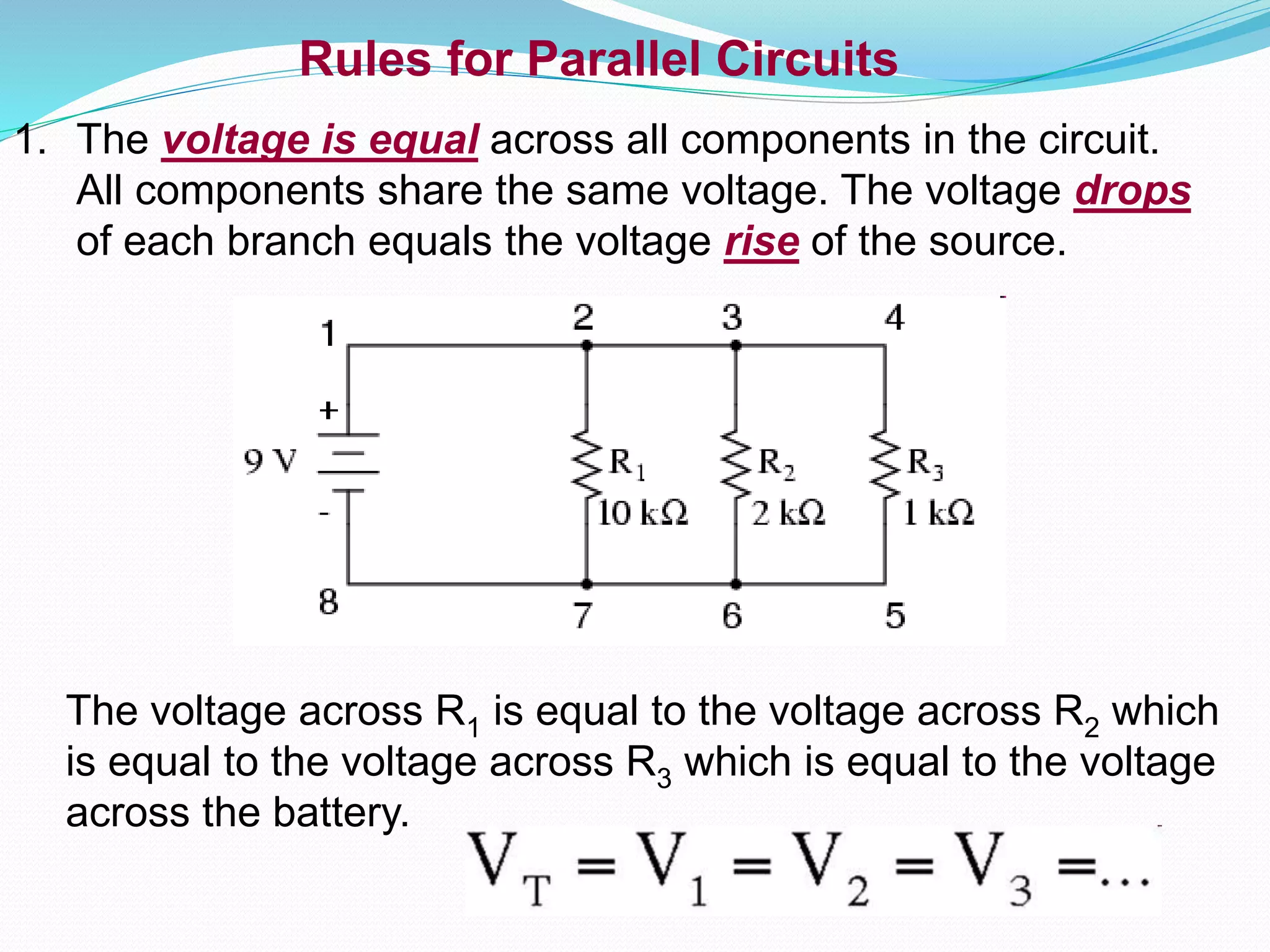 Rules for Parallel Circuits
1. The voltage is equal across all components in the circuit.
All components share the same voltage. The voltage drops
of each branch equals the voltage rise of the source.
The voltage across R1 is equal to the voltage across R2 which
is equal to the voltage across R3 which is equal to the voltage
across the battery.
 