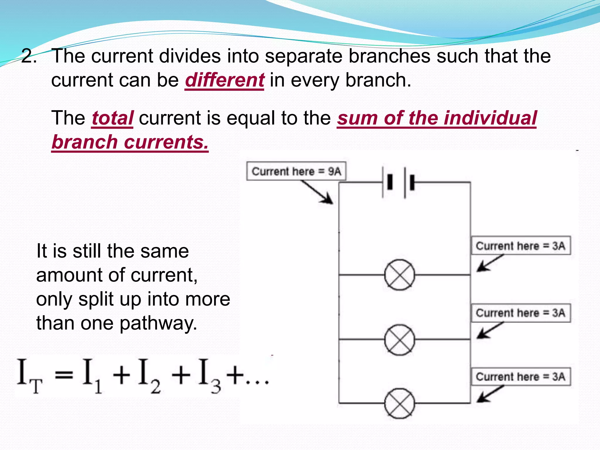 2. The current divides into separate branches such that the
current can be different in every branch.
The total current is equal to the sum of the individual
branch currents.
It is still the same
amount of current,
only split up into more
than one pathway.
 