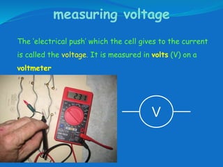 measuring voltage
The ‘electrical push’ which the cell gives to the current
is called the voltage. It is measured in volts (V) on a
voltmeter
V
 