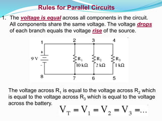 Rules for Parallel Circuits
1. The voltage is equal across all components in the circuit.
All components share the same voltage. The voltage drops
of each branch equals the voltage rise of the source.
The voltage across R1 is equal to the voltage across R2 which
is equal to the voltage across R3 which is equal to the voltage
across the battery.
 
