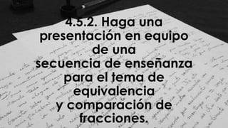 4.5.2. Haga una
presentación en equipo
de una
secuencia de enseñanza
para el tema de
equivalencia
y comparación de
fracciones.
 