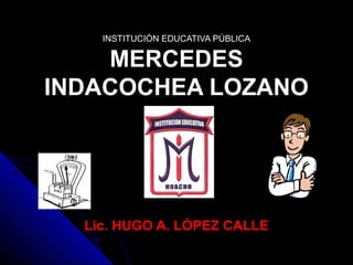 INSTITUCIÓN EDUCATIVA PÚBLICA
MERCEDES
INDACOCHEA LOZANO
Lic. HUGO A. LÓPEZ CALLE
 