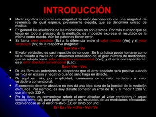 INTRODUCCIÓN
 Medir significa comparar una magnitud de valor desconocido con una magnitud de
referencia de igual especie, previamente elegida, que se denomina unidad de
medida.
 En general los resultados de las mediciones no son exactos. Por más cuidado que se
tenga en todo el proceso de la medición, es imposible expresar el resultado de la
misma como exacto. Aún los patrones tienen error.
 Se llama error absoluto (Ea) a la diferencia entre el valor medido (Vm) y el valor
verdadero (Vv) de la respectiva magnitud:
Ea= Vm – Vv
 El valor verdadero es casi imposible de conocer. En la práctica puede tomarse como
tal al hallado a través de un muestreo estadístico de un gran número de mediciones,
que se adopta como valor verdadero convencional (Vvc), y el error correspondiente
es el error absoluto convencional (Eac):
Eac= Vm – Vvc
 De las fórmulas anteriores se desprende que el error absoluto será positivo cuando
se mida en exceso y negativo cuando se lo haga en defecto.
 De aquí en más, por simplicidad, tomaremos como valor verdadero al valor
verdadero convencional.
 El concepto de error absoluto no nos dá una idea clara de la bondad de la medición
efectuada. Por ejemplo, es muy distinto cometer un error de 10 V al medir 13200 V,
que al medir 220 V.
 Por lo tanto, es conveniente referir el error absoluto al valor verdadero (o aquel
tomado como tal), para poder comparar los resultados de las mediciones efectuadas,
obteniéndose así el error relativo (Er) en tanto por uno:
Er= Ea / Vv = (Vm - Vv) / Vv
 