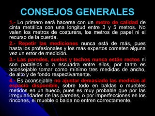 CONSEJOS GENERALES
1.- Lo primero será hacerse con un metro de calidad de
cinta metálica con una longitud entre 3 y 5 metros. No
valen los metros de costurera, los metros de papel ni el
recurso de la cuerda.
2.- Repetir las mediciones nunca está de más, pues
hasta los profesionales y los más expertos cometen alguna
vez un error de medición.
3.- Las paredes, suelos y techos nunca están rectos ni
son paralelos o a escuadra entre ellos, por tanto es
aconsejable tomar como mínimo tres medidas de ancho,
de alto y de fondo respectivamente.
4.- Es aconsejable no ajustar demasiado las medidas al
espacio disponible, sobre todo en baldas o muebles
metidos en un hueco, pues es muy probable que por las
irregularidades de las paredes, o por imperfecciones en los
rincones, el mueble o balda no entren correctamente.
 