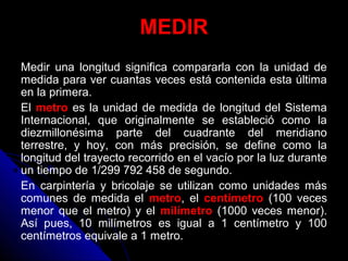 MEDIR
Medir una longitud significa compararla con la unidad de
medida para ver cuantas veces está contenida esta última
en la primera.
El metro es la unidad de medida de longitud del Sistema
Internacional, que originalmente se estableció como la
diezmillonésima parte del cuadrante del meridiano
terrestre, y hoy, con más precisión, se define como la
longitud del trayecto recorrido en el vacío por la luz durante
un tiempo de 1/299 792 458 de segundo.
En carpintería y bricolaje se utilizan como unidades más
comunes de medida el metro, el centímetro (100 veces
menor que el metro) y el milímetro (1000 veces menor).
Así pues, 10 milímetros es igual a 1 centímetro y 100
centímetros equivale a 1 metro.
 