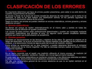 CLASIFICACIÓN DE LOS ERRORES
Es importante determinar qué tipos de errores pueden presentarse, para saber si se está dentro de
nuestros requerimientos de exactitud.
El estudio a fondo de la teoría de errores excede los alcances de esta sesión y por lo tanto no se
efectuará. Si bién no es fácil realizar una clasificación estricta, en los párrafos siguientes se
presentará la clasificación clásica de los errores.
Según la misma, los errores se pueden clasificar en errores sistemáticos, errores groseros y errores
aleatorios (al azar).
1 - Errores sistemáticos
Se llaman así porque se repiten sistemáticamente en el mismo valor y sentido en todas las
mediciones que se efectúan en iguales condiciones.
Las causas de estos errores están perfectamente determinadas y pueden ser corregidas mediante
ecuaciones matemáticas que eliminen el error. En algunos casos pueden emplearse distintos
artificios que hacen que la perturbación se autoelimine.
2 - Errores groseros
Consisten en equivocaciones en las lecturas y registros de los datos. En general se originan en la
fatiga del observador, en el error al transcribir los valores medidos a las planillas de los protocolos de
ensayos, a la desconexión fortuita de alguna parte del circuito de medición, etcétera.
Estos errores se caracterizan por su gran magnitud, y pueden detectarse fácilmente al comparar
varias mediciones de la misma magnitud. Por ello se aconseja siempre realizar al menos 3 (tres)
mediciones repetidas.
3 - Errores aleatorios
Es un hecho conocido que al repetir una medición utilizando el mismo proceso de medición (el
mismo instrumento, operador, excitación, método, etc.) no se logra el mismo resultado.
En este caso, los errores sistemáticos se mantienen constantes, y las diferencias obtenidas se deben
a efectos fortuitos, denominados errores aleatorios (mal llamados accidentales).
Por ello, una característica general de los errores aleatorios es que no se repiten siempre en el
mismo valor y sentido.
 