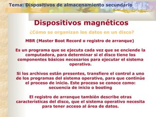 ¿Cómo se organizan los datos en un disco?
Tema: Dispositivos de almacenamiento secundario
Dispositivos magnéticos
MBR (Master Boot Record o registro de arranque)
Es un programa que se ejecuta cada vez que se enciende la
computadora, para determinar si el disco tiene los
componentes básicos necesarios para ejecutar el sistema
operativo.
Si los archivos están presentes, transfiere el control a uno
de los programas del sistema operativo, para que continúe
el proceso de inicio. Este proceso se conoce como:
secuencia de inicio o booting
El registro de arranque también describe otras
características del disco, que el sistema operativo necesita
para tener acceso al área de datos.
 