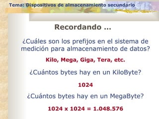 Tema: Dispositivos de almacenamiento secundario
Recordando …
¿Cuáles son los prefijos en el sistema de
medición para almacenamiento de datos?
Kilo, Mega, Giga, Tera, etc.
¿Cuántos bytes hay en un KiloByte?
1024
¿Cuántos bytes hay en un MegaByte?
1024 x 1024 = 1.048.576
 