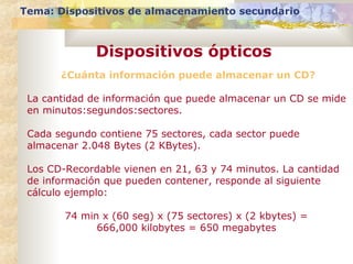 Tema: Dispositivos de almacenamiento secundario
Dispositivos ópticos
¿Cuánta información puede almacenar un CD?
La cantidad de información que puede almacenar un CD se mide
en minutos:segundos:sectores.
Cada segundo contiene 75 sectores, cada sector puede
almacenar 2.048 Bytes (2 KBytes).
Los CD-Recordable vienen en 21, 63 y 74 minutos. La cantidad
de información que pueden contener, responde al siguiente
cálculo ejemplo:
74 min x (60 seg) x (75 sectores) x (2 kbytes) =
666,000 kilobytes = 650 megabytes
 