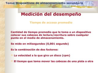 Tiempo de acceso promedio
Cantidad de tiempo promedio que le toma a un dispositivo
colocar sus cabezas de lectura/escritura sobre cualquier
punto en el medio de almacenamiento.
Se mide en milisegundos (0,001 segundo)
Es la combinación de dos factores:
 La velocidad a la que gira un disco (rpm)
 El tiempo que toma mover las cabezas de una pista a otra
Tema: Dispositivos de almacenamiento secundario
Medición del desempeño
 