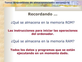 Tema: Dispositivos de almacenamiento secundario
Recordando …
¿Qué se almacena en la memoria ROM?
Las instrucciones para iniciar las operaciones
del ordenador.
¿Qué se almacena en la memoria RAM?
Todos los datos y programas que se están
ejecutando en un momento dado.
 