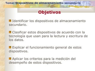 Objetivos
Tema: Dispositivos de almacenamiento secundario
Identificar los dispositivos de almacenamiento
secundario.
Clasificar estos dispositivos de acuerdo con la
tecnología que usan para la lectura y escritura de
los datos.
Explicar el funcionamiento general de estos
dispositivos.
Aplicar los criterios para la medición del
desempeño de estos dispositivos.
 