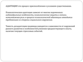 АДАПТАЦИЯ это процесс приспособления к условиям существования.
Психологическая адаптация зависит от многих переменных:
индивидуальные особенности, психологические защиты и копинг,
немаловажная роль в процессе психологической адаптации отводится
требованиям со стороны социального окружения.
Тяжесть дезадаптации индивида находится в зависимости от нарушений
раннего развития и особенностей усвоения предшествующего опыта,
наличия текущих стрессовых событий.
 