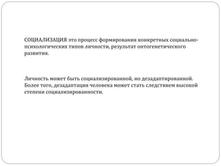 СОЦИАЛИЗАЦИЯ это процесс формирования конкретных социально-
психологических типов личности, результат онтогенетического
развития.
Личность может быть социализированной, но дезадаптированной.
Более того, дезадаптация человека может стать следствием высокой
степени социализированности.
 