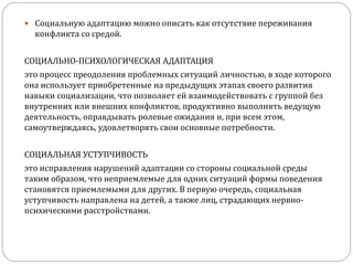  Социальную адаптацию можно описать как отсутствие переживания
конфликта со средой.
СОЦИАЛЬНО-ПСИХОЛОГИЧЕСКАЯ АДАПТАЦИЯ
это процесс преодоления проблемных ситуаций личностью, в ходе которого
она использует приобретенные на предыдущих этапах своего развития
навыки социализации, что позволяет ей взаимодействовать с группой без
внутренних или внешних конфликтов, продуктивно выполнять ведущую
деятельность, оправдывать ролевые ожидания и, при всем этом,
самоутверждаясь, удовлетворять свои основные потребности.
СОЦИАЛЬНАЯ УСТУПЧИВОСТЬ
это исправления нарушений адаптации со стороны социальной среды
таким образом, что неприемлемые для одних ситуаций формы поведения
становятся приемлемыми для других. В первую очередь, социальная
уступчивость направлена на детей, а также лиц, страдающих нервно-
психическими расстройствами.
 