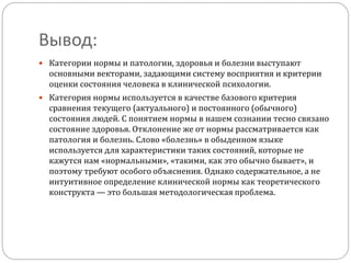 Вывод:
 Категории нормы и патологии, здоровья и болезни выступают
основными векторами, задающими систему восприятия и критерии
оценки состояния человека в клинической психологии.
 Категория нормы используется в качестве базового критерия
сравнения текущего (актуального) и постоянного (обычного)
состояния людей. С понятием нормы в нашем сознании тесно связано
состояние здоровья. Отклонение же от нормы рассматривается как
патология и болезнь. Слово «болезнь» в обыденном языке
используется для характеристики таких состояний, которые не
кажутся нам «нормальными», «такими, как это обычно бывает», и
поэтому требуют особого объяснения. Однако содержательное, а не
интуитивное определение клинической нормы как теоретического
конструкта — это большая методологическая проблема.
 