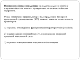 Позитивное определение здоровья не сводит последнее к простому
отсутствию болезни, а пытается раскрыть его автономное от болезни
содержание.
Общее определение здоровья, которое было предложено Всемирной
организацией здравоохранения (ВОЗ), включает такое состояние человека,
при котором:
1) сохранены структурные и функциональные характеристики организма;
2) имеется высокая приспособляемость к изменениям в привычной
природной и социальной среде;
3) сохраняется эмоциональное и социальное благополучие.
 