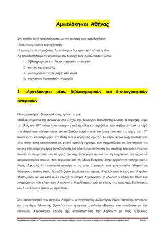 Περιβαλλοντική ομάδα 56
ου
Γυμνασίου Αθήνας. «Αμπελόκηποι Αθήνας: Ερευνώ και μελετώ το περιβάλλον που βρίσκεται το σχολείο μου» Σελίδα 1
Αμπελόκηποι Αθήνας
Στη σελίδα αυτή ασχολούμαστε με την περιοχή των Αμπελοκήπων.
Ποια, όμως, είναι η περιοχή αυτή;
Η περιοχή που ονομαζόταν Αμπελόκηποι δεν ήταν, από πάντα, η ίδια.
Ας προσπαθήσουμε να ορίσουμε την περιοχή των Αμπελοκήπων μέσω:
1. βιβλιογραφικών και δικτυογραφικών αναφορών
2. χαρτών της περιοχής
3. φωτογραφιών της περιοχής από ψηλά
4. σύγχρονων διοικητικών αναφορών
1. Αμπελόκηποι μέσω βιβλιογραφικών και δικτυογραφικών
αναφορών
Όπως αναφέρει ο Καιροφύλακας, πρόκειται για:
«Παλιά ονομασία της συνοικίας στα 2-3χλμ της λεωφόρου Βασιλίσσης Σοφίας. Η περιοχή, μέχρι
το τέλος του 19ου
αιώνα ήταν κατάφυτη από αμπέλια και περιβόλια που ποτίζονταν από τα νερά
του Αδριάνειου υδραγωγείου, που ανέβλυζαν παρά του Αγίου Δημητρίου από τις αρχές του 16ου
αιώνα όταν καταστράφηκε στη θέση εκεί ο κεντρικός αγωγός. Το νερό εκείνο διοχετευόταν από
τότε στην πόλη επιφανειακά με χτιστή αμπολή (φράγμα που σχηματίζεται σε ένα σημείο της
κοίτης τού ρεύματος προς συγκέντρωση τού ύδατος και ανύψωση της στάθμης του, ώστε να είναι
δυνατό να διοχετευθεί και σε ψηλότερα σημεία/τεχνητό αυλάκι για τη διοχέτευση τού νερού σε
απομακρυσμένα σημεία) που περνούσε από τη Μονή Πετράκη. Στην αρχαιότητα υπήρχε εκεί ο
δήμος Αγκυλής. Η τοπωνυμία αναφέρεται σε γραπτό μνημείο των μεσαιωνικών Αθηνών με
διάφορους τύπους όπως: Αμπελότζηποι (αμπέλια και κήποι), Αγγελόκηποι (κήπος του Άγγελου
Μπενιζέλου, αν και κατά άλλη εκδοχή το όνομα Αγγελόκηποι το έδωσαν οι κήποι του Θων που
ονομάζονταν «Οι κήποι των Αγγέλων»), Μπολίκηπος (από το κήπος της αμπολής), Πολύκηπος
και Αμπελότοποι (τόποι με αμπέλια)» .
Στα «τοπογραφικά των αρχείων Αθηνών», ο συγγραφέας Αλέξανδρος Ρίζου Ραγκαβής, αναφέρει
ότι στο δήμο Αλωπεκής βρισκόταν και η ωραία τοποθεσία «Κήποι» που ταυτιζόταν με την
επωνυμία Αγγελόκηποι επειδή είχε αντικαταστήσει την Αφροδίτη με τους Αγγέλους.
 