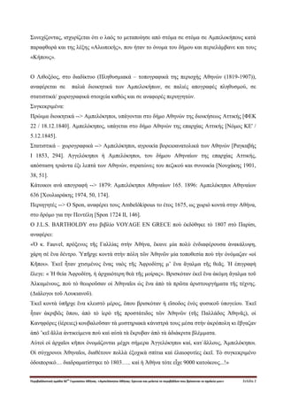 Περιβαλλοντική ομάδα 56
ου
Γυμνασίου Αθήνας. «Αμπελόκηποι Αθήνας: Ερευνώ και μελετώ το περιβάλλον που βρίσκεται το σχολείο μου» Σελίδα 2
Συνεχίζοντας, ισχυρίζεται ότι ο λαός το μεταποίησε από στόμα σε στόμα σε Αμπελοκήπους κατά
παραφθορά και της λέξης «Αλωπεκής», που ήταν το όνομα του δήμου και περιελάμβανε και τους
«Κήπους».
Ο Λιθοξόος, στο διαδίκτυο (Πληθυσμιακά – τοπογραφικά της περιοχής Αθηνών (1819-1907)),
αναφέρεται σε παλιά διοικητικά των Αμπελοκήπων, σε παλιές απογραφές πληθυσμού, σε
στατιστικά/ χωρογραφικά στοιχεία καθώς και σε αναφορές περιηγητών.
Συγκεκριμένα:
Πρώιμα διοικητικά --> Αμπελόκηποι, υπάγονται στο δήμο Αθηνών της διοικήσεως Αττικής [ΦΕΚ
22 / 18.12.1840]. Αμπελόκηπος, υπάγεται στο δήμο Αθηνών της επαρχίας Αττικής [Νόμος ΚΕ' /
5.12.1845].
Στατιστικά – χωρογραφικά --> Αμπελόκηποι, αγροικία βορειοανατολικά των Αθηνών [Ραγκαβής
Ι 1853, 294]. Αγγελόκηποι ή Αμπελόκηποι, του δήμου Αθηναίων της επαρχίας Αττικής,
απόσταση τριάντα έξι λεπτά των Αθηνών, στρατώνες του πεζικού και συνοικία [Νουχάκης 1901,
38, 51].
Κάτοικοι ανά απογραφή --> 1879: Αμπελόκηποι Αθηναίων 165. 1896: Αμπελόκηποι Αθηναίων
636 [Χουλιαράκης 1974, 50, 174].
Περιηγητές --> Ο Spon, αναφέρει τους Ambelòkipous το έτος 1675, ως χωριό κοντά στην Αθήνα,
στο δρόμο για την Πεντέλη [Spon 1724 II, 146].
Ο J.L.S. BARTHOLDY στο βιβλίο VOYAGE EN GRECE ποὺ ἐκδόθηκε τὸ 1807 στὸ Παρίσι,
αναφέρει:
«Ὁ κ. Fauvel, πρόξενος τῆς Γαλλίας στὴν Ἀθήνα, ἒκανε μία πολὺ ἐνδιαφέρουσα ἀνακάλυψη,
χάρη σὲ ἓνα δέντρο. Ὑπῆρχε κοντὰ στὴν πόλη τῶν Ἀθηνῶν μία τοποθεσία ποὺ τὴν ὀνόμαζαν «οἱ
Κῆποι». Ἐκεῖ ἦταν χτισμένος ἓνας ναὸς τῆς Ἀφροδίτης μ’ ἓνα ἂγαλμα τῆς θεᾶς. Ἡ ἐπιγραφὴ
ἒλεγε: « Ἡ θεία Ἀφροδίτη, ἡ ἀρχαιότερη θεὰ τῆς μοίρας». Βρισκόταν ἐκεῖ ἓνα ἀκόμη ἂγαλμα τοῦ
Ἀλκαμένους, ποὺ τὸ θεωροῦσαν οἱ Ἀθηναῖοι ὡς ἓνα ἀπὸ τὰ πρῶτα ἀριστουργήματα τῆς τέχνης.
(Διάλογοι τοῦ Λουκιανοῦ).
Ἐκεῖ κοντὰ ὑπῆρχε ἓνα κλειστὸ μέρος, ὃπου βρισκόταν ἡ εἲσοδος ἑνὸς φυσικοῦ ὑπογείου. Ἐκεῖ
ἦταν ἀκριβῶς ὃπου, ἀπὸ τὸ ἱερὸ τῆς προστάτιδος τῶν Ἀθηνῶν (τῆς Παλλάδος Ἀθηνᾶς), οἱ
Κανηφόρες (ἱέρειες) κουβαλοῦσαν τὰ μυστηριακὰ κάνιστρά τους μέσα στὴν ἀκρόπολη κι ἒβγαζαν
ἀπό ’κεῖ ἂλλα ἀντικείμενα ποὺ καὶ αὐτὰ τὰ ἒκρυβαν ἀπὸ τὰ ἀδιάκριτα βλέμματα.
Αὐτοὶ οἱ ἀρχαῖοι κῆποι ὀνομάζονται μέχρι σήμερα Ἀγγελόκηποι καί, κατ`ἂλλους, Ἀμπελόκηποι.
Οἱ σύγχρονοι Ἀθηναῖοι, διαθέτουν πολλὰ ἐξοχικὰ σπίτια καὶ ἑλαιοφυτίες ἐκεῖ. Τὸ συγκεκριμένο
ὁδοιπορικό… διαδραματίστηκε τὸ 1803….. καὶ ἡ Ἀθήνα τότε εἶχε 9000 κατοίκους...!»
 