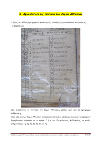 Περιβαλλοντική ομάδα 56
ου
Γυμνασίου Αθήνας. «Αμπελόκηποι Αθήνας: Ερευνώ και μελετώ το περιβάλλον που βρίσκεται το σχολείο μου» Σελίδα 23
4. Αμπελόκηποι ως συνοικία του Δήμου Αθηναίων
Ο Δήμος της Αθήνας έχει χωριστεί, κατά καιρούς, σε διάφορους συνοικισμούς και συνοικίες.
Για παράδειγμα:
Εδώ αναφέρονται οι συνοικίες του Δήμου Αθηναίων, μάλλον πριν από το πρόγραμμα
Καλλικράτης.
Μετά από αυτόν, ο Δήμος Αθηναίων χωρίζεται διοικητικά σε επτά δημοτικές κοινότητες (πρώην
διαμερίσματα), σύμφωνα με το άρθρο 2 § 4 του Προγράμματος Καλλικράτης, οι οποίες
αριθμούνται σε 1η, 2η, 3η, 4η, 5η, 6η και 7η:
 