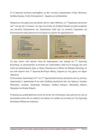 Περιβαλλοντική ομάδα 56
ου
Γυμνασίου Αθήνας. «Αμπελόκηποι Αθήνας: Ερευνώ και μελετώ το περιβάλλον που βρίσκεται το σχολείο μου» Σελίδα 24
H 7η δημοτική κοινότητα περιλαμβάνει τις ΒΑ. συνοικίες (Αμπελόκηποι, Γκύζη, Πολύγωνο,
Ερυθρός Σταυρός, Γουδή, Ελληνορώσων) – σύμφωνα με την βικιπαίδεια.
Σύμφωνα με τους χάρτες που μας έδωσαν από τον Δήμο Αθηναίων, το 7ο
διαμέρισμα αποτελείται
από 7 και όχι από 6 συνοικίες. Δεν έχει τη συνοικία του Ερυθρού Σταυρού (η οποία μοιράζεται
στις συνοικίες Ελληνορώσων και Αμπελόκηποι) αλλά έχει τις συνοικίες Γηροκομείο και
Κουντουριώτικα (όπως φαίνεται και στα σχόλια των χαρτών που χρησιμοποιούν).
Τα όρια, λοιπόν, είναι σχετικά. Εμείς θα αναφερόμαστε στην περιοχή του 7ης
Δημοτικής
Κοινότητας, με προτεραιότητα τη συνοικία των Αμπελοκήπων, αλλά και σε περιοχές που είναι
κοντά και επισκεπτόμαστε (όπως το Άλσος Τρικούπη και το Μετρό του Μεγάρου Μουσικής, αν
και αυτά ανήκουν στην 1η
Δημοτική Κοινότητα Αθήνας, σύμφωνα με τους χάρτες του Δήμου
Αθηναίων)
Ο συνοικισμός Αμπελόκηποι (ο 6ος
του 7ης
Δημοτικής Κοινότητας) αποτελείται από τις γειτονιές:
Αμπελόκηποι Ι, Αμπελόκηποι ΙΙ και κάτω Ερυθρός) περικλείεται από τους δρόμους: Λεωφόρο
Μεσογείων, Λεωφόρο Αλεξάνδρας, Πανόρμου, Ερυθρού Σταυρού, Αθανασάκη, Βάλτου,
Ξηρομέρου και Σοφίας Σλήμαν).
Η σχολική μας μονάδα βρίσκεται κοντά στο κέντρο του συνοικισμού, όπως φαίνεται και από τις
φωτογραφίες (κάτω από τον αριθμό 6 που δηλώνει τον αριθμό της συνοικίας του 7ης Δημοτικής
Κοινότητας Αθήνας που ανήκουμε).
 
