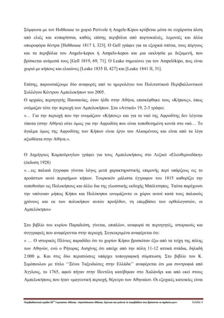 Περιβαλλοντική ομάδα 56
ου
Γυμνασίου Αθήνας. «Αμπελόκηποι Αθήνας: Ερευνώ και μελετώ το περιβάλλον που βρίσκεται το σχολείο μου» Σελίδα 3
Σύμφωνα με τον Hobhouse το χωριό Perivole ή Angele-Kipos κρύβεται μέσα σε ευχάριστα άλση
από ελιές και κυπαρίσσια, καθώς επίσης περιβόλια από πορτοκαλιές, λεμονιές και άλλα
οπωροφόρα δέντρα [Hobhouse 1817 I, 323]. Ο Gell γράφει για τα εξοχικά σπίτια, τους πύργους
και τα περιβόλια του Angelo-kepos ή Ampelo-kepos και μια εκκλησία με δεξαμενή, που
βρίσκεται ανάμεσά τους [Gell 1819, 69, 71]. Ο Leake σημειώνει για τον Ampelòkipo, πως είναι
χωριό με κήπους και ελαιώνες [Leake 1835 ΙΙ, 427] και [Leake 1841 II, 31].
Επίσης, παρουσιάζουμε δύο αναφορές από το ημερολόγιο του Πολιτιστικού Περιβαλλοντικού
Συλλόγου Κέντρου Αμπελοκήπων του 2005.
Ο αρχαίος περιηγητής Παυσανίας, όταν ήλθε στην Αθήνα, επισκέφθηκε τους «Κήπους», όπως
ονόμαζαν τότε την περιοχή των Αμπελοκήπων. Στα «Αττικά» 19, 2-3 γράφει:
«… Για την περιοχή που την ονομάζουν «Κήπους» και για το ναό της Αφροδίτης δεν λέγεται
τίποτα (στην Αθήνα) ούτε όμως για την Αφροδίτη που είναι τοποθετημένη κοντά στο ναό… Το
άγαλμα όμως της Αφροδίτης των Κήπων είναι έργο του Αλκαμένους και είναι από τα λίγα
αξιοθέατα στην Αθήνα.».
Ο Δημήτριος Καμπούρογλου γράφει για τους Αμπελοκήπους στο Λεξικό «Ελευθερουδάκη»
(έκδοση 1928)
«…εις παλαιά έγγραφα γίνεται λόγος μετά χαρακτηριστικής επιμονής περί υπάρξεως εις το
προάστιον αυτό περιφήμων κήπων. Τουρκικόν μάλιστα έγγραφον του 1815 καθορίζει την
τοποθεσίαν ως Πολυκήπους και άλλο δια της γλωσσικής εκδοχής Μπόλτσηπος. Ταύτα παρέχουσι
την υπόνοιαν μήπως Κήποι και Πολύκηποι ωνομάζοντο οι χώροι αυτοί κατά τους παλαιούς
χρόνους και εκ των πολυκήπων αυτών προήλθον, τη επεμβάσει των ορθολογιστών, οι
Αμπελόκηποι»
Στο βιβλίο του κυρίου Παραδείση, γίνεται, επιπλέον, αναφορά σε περιηγητές, ιστορικούς και
συγγραφείς που αναφέρονται στην περιοχή. Συγκεκριμένα αναφέρεται ότι:
« … Ο ιστορικός Πλίνιος παραδίδει ότι το χωρίον Κήποι βρισκόταν έξω από τα τείχη της πόλης
των Αθηνών, ενώ ο Ρήτορας Αισχίνης ότι απείχε από την πόλη 11-12 αττικά στάδια, δηλαδή
2.000 μ. Και στις δύο περιπτώσεις υπάρχει τοπογραφική σύμπτωση. Στο βιβλίο του Κ.
Σιμόπουλου με τίτλο ‘‘Ξένοι Ταξειδιώτες στην Ελλάδα’’ αναφέρεται ότι μια συντροφιά από
Άγγλους, το 1765, αφού πήγαν στην Πεντέλη κατέβηκαν στο Χαλάνδρι και από εκεί στους
Αμπελοκήπους που ήταν «μαγευτική περιοχή, θέρετρο των Αθηναίων. Οι εξοχικές κατοικίες είναι
 